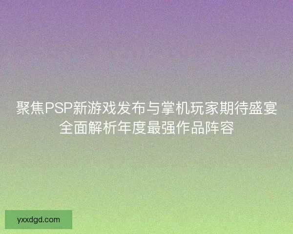 聚焦PSP新游戏发布与掌机玩家期待盛宴全面解析年度最强作品阵容