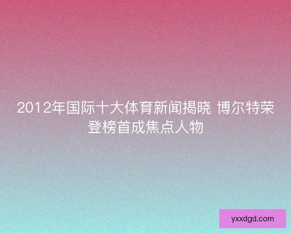 2012年国际十大体育新闻揭晓 博尔特荣登榜首成焦点人物 2012年国际十大体育新闻揭晓 博尔特荣登榜首成焦点人物