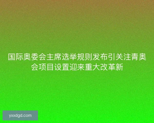 国际奥委会主席选举规则发布引关注青奥会项目设置迎来重大改革新