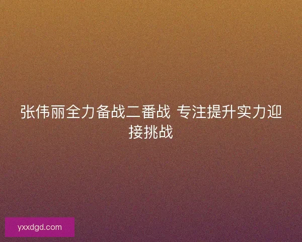 张伟丽全力备战二番战 专注提升实力迎接挑战 张伟丽全力备战二番战 专注提升实力迎接挑战