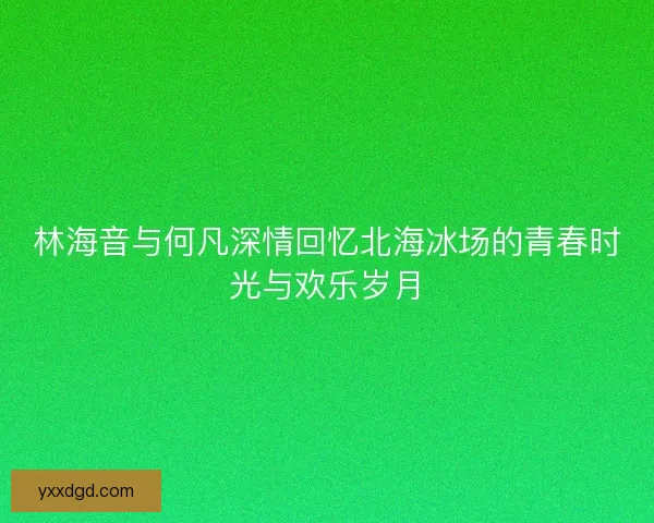 林海音与何凡深情回忆北海冰场的青春时光与欢乐岁月 林海音与何凡深情回忆北海冰场的青春时光与欢乐岁月