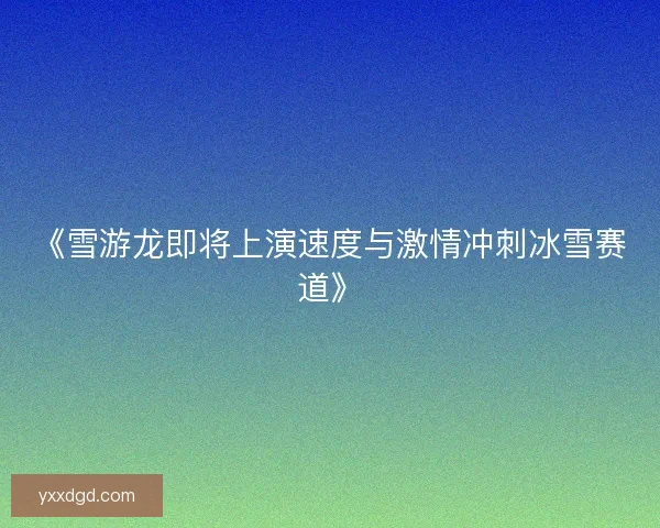 《雪游龙即将上演速度与激情冲刺冰雪赛道》