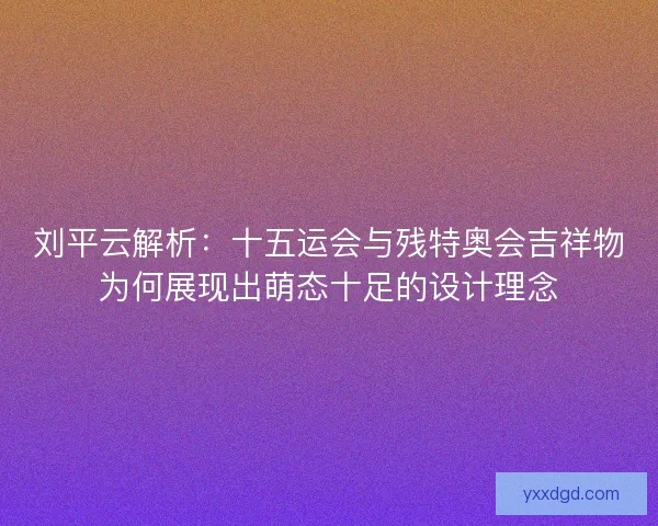 刘平云解析：十五运会与残特奥会吉祥物为何展现出萌态十足的设计理念