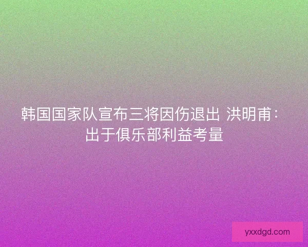 韩国国家队宣布三将因伤退出 洪明甫：出于俱乐部利益考量