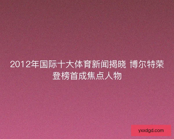 2012年国际十大体育新闻揭晓 博尔特荣登榜首成焦点人物