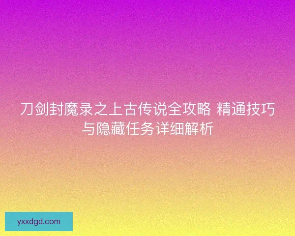 刀剑封魔录之上古传说全攻略 精通技巧与隐藏任务详细解析