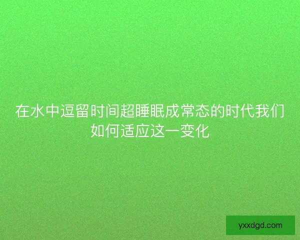 在水中逗留时间超睡眠成常态的时代我们如何适应这一变化