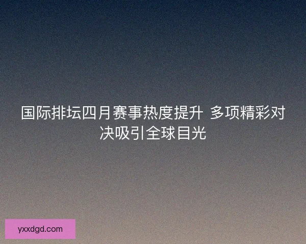 国际排坛四月赛事热度提升 多项精彩对决吸引全球目光
