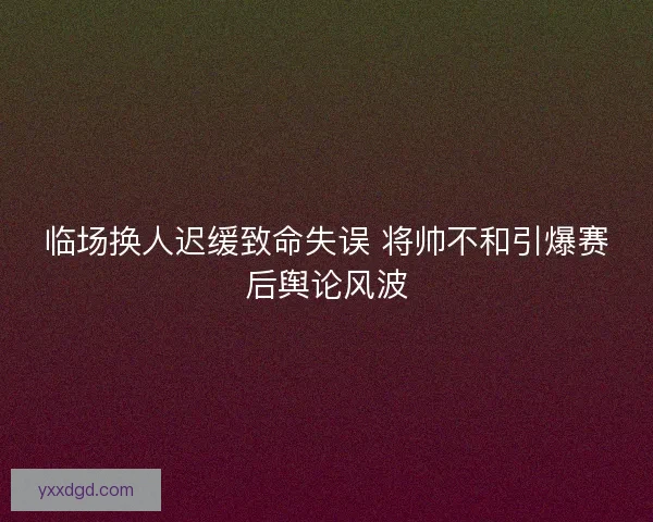 临场换人迟缓致命失误 将帅不和引爆赛后舆论风波