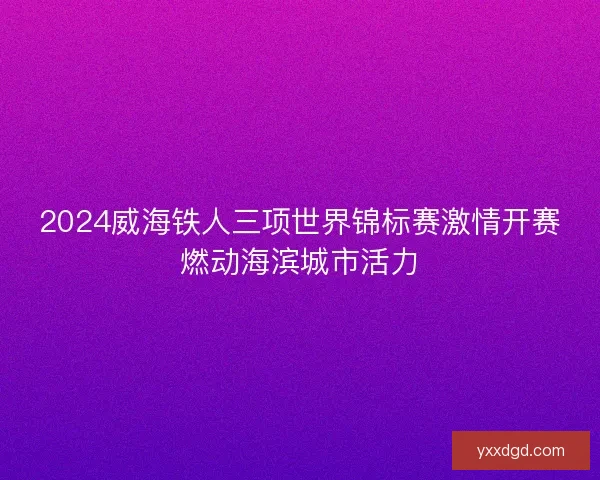 2024威海铁人三项世界锦标赛激情开赛燃动海滨城市活力 2024威海铁人三项世界锦标赛激情开赛燃动海滨城市活力