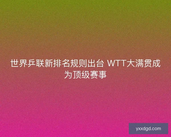 世界乒联新排名规则出台 WTT大满贯成为顶级赛事 世界乒联新排名规则出台 WTT大满贯成为顶级赛事